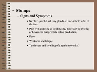 • Mumps
– Signs and Symptoms
 Swollen, painful salivary glands on one or both sides of
the face
 Pain with chewing or swallowing, especially sour foods
or beverages that promote saliva production
 Fever
 Weakness and fatigue
 Tenderness and swelling of a testicle (orchitis)
 
