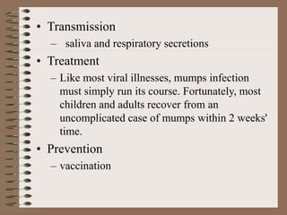• Transmission
– saliva and respiratory secretions
• Treatment
– Like most viral illnesses, mumps infection
must simply run its course. Fortunately, most
children and adults recover from an
uncomplicated case of mumps within 2 weeks'
time.
• Prevention
– vaccination
 