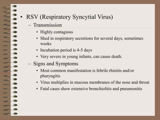 • RSV (Respiratory Syncytial Virus)
– Transmission
• Highly contagious
• Shed in respiratory secretions for several days, sometimes
weeks
• Incubation period is 4-5 days
• Very severe in young infants, can cause death.
– Signs and Symptoms
• Most common manifestation is febrile rhinitis and/or
pharyngitis
• Virus multiplies in mucous membranes of the nose and throat
• Fatal cases show extensive bronchiolitis and pneumonitis
 