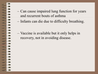 – Can cause impaired lung function for years
and recurrent bouts of asthma
– Infants can die due to difficulty breathing.
– Vaccine is available but it only helps in
recovery, not in avoiding disease.
 