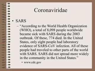 Coronaviridae
• SARS
– “According to the World Health Organization
(WHO), a total of 8,098 people worldwide
became sick with SARS during the 2003
outbreak. Of these, 774 died. In the United
States, only eight people had laboratory
evidence of SARS-CoV infection. All of these
people had traveled to other parts of the world
with SARS. SARS did not spread more widely
in the community in the United States.”
• www.cdc.gov
 