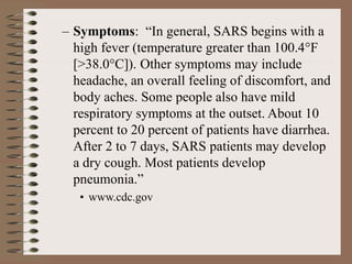 – Symptoms: “In general, SARS begins with a
high fever (temperature greater than 100.4°F
[>38.0°C]). Other symptoms may include
headache, an overall feeling of discomfort, and
body aches. Some people also have mild
respiratory symptoms at the outset. About 10
percent to 20 percent of patients have diarrhea.
After 2 to 7 days, SARS patients may develop
a dry cough. Most patients develop
pneumonia.”
• www.cdc.gov
 
