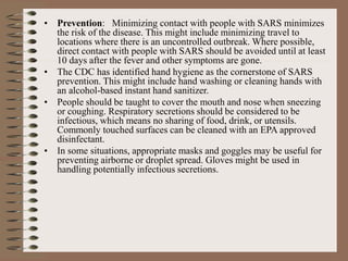 • Prevention: Minimizing contact with people with SARS minimizes
the risk of the disease. This might include minimizing travel to
locations where there is an uncontrolled outbreak. Where possible,
direct contact with people with SARS should be avoided until at least
10 days after the fever and other symptoms are gone.
• The CDC has identified hand hygiene as the cornerstone of SARS
prevention. This might include hand washing or cleaning hands with
an alcohol-based instant hand sanitizer.
• People should be taught to cover the mouth and nose when sneezing
or coughing. Respiratory secretions should be considered to be
infectious, which means no sharing of food, drink, or utensils.
Commonly touched surfaces can be cleaned with an EPA approved
disinfectant.
• In some situations, appropriate masks and goggles may be useful for
preventing airborne or droplet spread. Gloves might be used in
handling potentially infectious secretions.
 