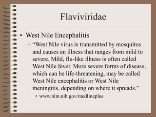 Flaviviridae
• West Nile Encephalitis
– “West Nile virus is transmitted by mosquitos
and causes an illness that ranges from mild to
severe. Mild, flu-like illness is often called
West Nile fever. More severe forms of disease,
which can be life-threatening, may be called
West Nile encephalitis or West Nile
meningitis, depending on where it spreads.”
• www.nlm.nih.gov/medlineplus
 