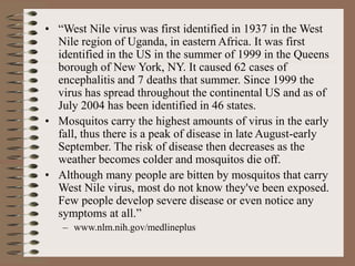 • “West Nile virus was first identified in 1937 in the West
Nile region of Uganda, in eastern Africa. It was first
identified in the US in the summer of 1999 in the Queens
borough of New York, NY. It caused 62 cases of
encephalitis and 7 deaths that summer. Since 1999 the
virus has spread throughout the continental US and as of
July 2004 has been identified in 46 states.
• Mosquitos carry the highest amounts of virus in the early
fall, thus there is a peak of disease in late August-early
September. The risk of disease then decreases as the
weather becomes colder and mosquitos die off.
• Although many people are bitten by mosquitos that carry
West Nile virus, most do not know they've been exposed.
Few people develop severe disease or even notice any
symptoms at all.”
– www.nlm.nih.gov/medlineplus
 