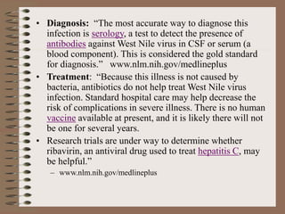 • Diagnosis: “The most accurate way to diagnose this
infection is serology, a test to detect the presence of
antibodies against West Nile virus in CSF or serum (a
blood component). This is considered the gold standard
for diagnosis.” www.nlm.nih.gov/medlineplus
• Treatment: “Because this illness is not caused by
bacteria, antibiotics do not help treat West Nile virus
infection. Standard hospital care may help decrease the
risk of complications in severe illness. There is no human
vaccine available at present, and it is likely there will not
be one for several years.
• Research trials are under way to determine whether
ribavirin, an antiviral drug used to treat hepatitis C, may
be helpful.”
– www.nlm.nih.gov/medlineplus
 