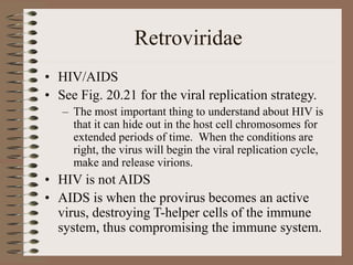 Retroviridae
• HIV/AIDS
• See Fig. 20.21 for the viral replication strategy.
– The most important thing to understand about HIV is
that it can hide out in the host cell chromosomes for
extended periods of time. When the conditions are
right, the virus will begin the viral replication cycle,
make and release virions.
• HIV is not AIDS
• AIDS is when the provirus becomes an active
virus, destroying T-helper cells of the immune
system, thus compromising the immune system.
 