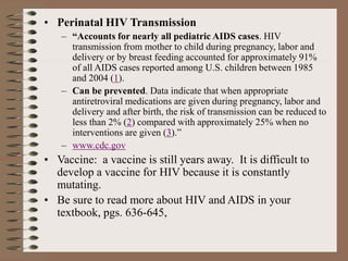 • Perinatal HIV Transmission
– “Accounts for nearly all pediatric AIDS cases. HIV
transmission from mother to child during pregnancy, labor and
delivery or by breast feeding accounted for approximately 91%
of all AIDS cases reported among U.S. children between 1985
and 2004 (1).
– Can be prevented. Data indicate that when appropriate
antiretroviral medications are given during pregnancy, labor and
delivery and after birth, the risk of transmission can be reduced to
less than 2% (2) compared with approximately 25% when no
interventions are given (3).”
– www.cdc.gov
• Vaccine: a vaccine is still years away. It is difficult to
develop a vaccine for HIV because it is constantly
mutating.
• Be sure to read more about HIV and AIDS in your
textbook, pgs. 636-645,
 