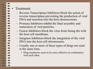 • Treatment:
– Reverse Transcriptase Inhibitors-block the action of
reverse transcriptase preventing the production of viral
DNA and insertion into the host chromosomes.
– Protease Inhibitors-inhibit the final assembly and
maturation of viral particles.
– Fusion Inhibitors-block the virus from fusing the with
the host cell membrane.
– Integrase Inhibitors-block the integration of the viral
DNA into the host cell chromosome.
– Usually one or more of these types of drugs are used
at the same time.
• Drug treatments seem to be more effective in combination
with each other.
 