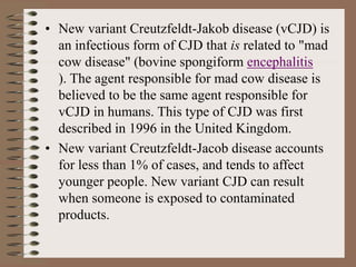 • New variant Creutzfeldt-Jakob disease (vCJD) is
an infectious form of CJD that is related to "mad
cow disease" (bovine spongiform encephalitis
). The agent responsible for mad cow disease is
believed to be the same agent responsible for
vCJD in humans. This type of CJD was first
described in 1996 in the United Kingdom.
• New variant Creutzfeldt-Jacob disease accounts
for less than 1% of cases, and tends to affect
younger people. New variant CJD can result
when someone is exposed to contaminated
products.
 