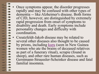 • Once symptoms appear, the disorder progresses
rapidly and may be confused with other types of
dementia -- like Alzheimer's disease. Both forms
of CJD, however, are distinguished by extremely
rapid progression from onset of symptoms to
disability and death. Early symptoms include
personality changes and difficulty with
coordination.
• Creutzfeldt-Jakob disease may be related to
several other diseases also thought to be caused
by prions, including kuru (seen in New Guinea
women who ate the brains of deceased relatives
as part of a funerary ritual), scrapie (found in
sheep), and other rare human diseases, such as
Gerstmann-Straussler-Scheinker disease and fatal
familial insomnia.
 