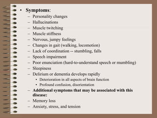• Symptoms:
– Personality changes
– Hallucinations
– Muscle twitching
– Muscle stiffness
– Nervous, jumpy feelings
– Changes in gait (walking, locomotion)
– Lack of coordination -- stumbling, falls
– Speech impairment
– Poor enunciation (hard-to-understand speech or mumbling)
– Sleepiness
– Delirium or dementia develops rapidly
• Deterioration in all aspects of brain function
• Profound confusion, disorientation
– Additional symptoms that may be associated with this
disease:
– Memory loss
– Anxiety, stress, and tension
 