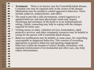 • Treatment: There is no known cure for Creutzfeldt-Jakob disease.
Custodial care may be required early in the course of the disease.
Medications may be needed to control aggressive behaviors. These
include sedatives, antipsychotics, and others.
• The need to provide a safe environment, control aggressive or
agitated behavior, and meet physiologic needs may require
monitoring and assistance in the home or in an institutionalized
setting. Family counseling may help in coping with the changes
required for home care.
• Visiting nurses or aides, volunteer services, homemakers, adult
protective services, and other community resources may be helpful in
caring for the person with Creutzfeldt-Jakob disease.
• Behavior modification may be helpful, in some cases, for controlling
unacceptable or dangerous behaviors. This consists of rewarding
appropriate or positive behaviors and ignoring inappropriate
behaviors (within the bounds of safety). Reality orientation, with
repeated reinforcement of environmental and other cues, may help
reduce disorientation.
 