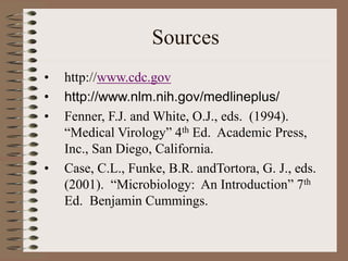 Sources
• http://www.cdc.gov
• http://www.nlm.nih.gov/medlineplus/
• Fenner, F.J. and White, O.J., eds. (1994).
“Medical Virology” 4th Ed. Academic Press,
Inc., San Diego, California.
• Case, C.L., Funke, B.R. andTortora, G. J., eds.
(2001). “Microbiology: An Introduction” 7th
Ed. Benjamin Cummings.
 