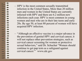 – HPV is the most common sexually transmitted
infection in the United States, More than 20 million
men and women in the United States are currently
infected with HPV and there are 6.2 million new
infections each year. HPV is most common in young
women and men who are in their late teens and early
20s. By age 50, at least 80 percent of women will have
acquired HPV infection.
– “Although an effective vaccine is a major advance in
the prevention of genital HPV and cervical cancer, it
will not replace other prevention strategies, such as
cervical cancer screening for women or protective
sexual behaviors,” said Dr. Schuchat “Women should
continue to get pap tests as a safeguard against
cervical cancer.”’ www.cdc.gov
 
