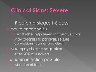 Prodromal stage: 1-6 days
 Acute encephalitis
› Headache, high fever, stiff neck, stupor
› May progress to paralysis, seizures,
convulsions, coma, and death
 Neuropsychiatric sequelae
› 45 to 70% of survivors
 In utero infection possible
› Abortion of fetus
 