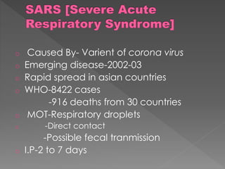 o Caused By- Varient of corona virus
o Emerging disease-2002-03
o Rapid spread in asian countries
o WHO-8422 cases
-916 deaths from 30 countries
o MOT-Respiratory droplets
o -Direct contact
-Possible fecal tranmission
o I.P-2 to 7 days
 