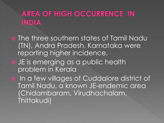  The three southern states of Tamil Nadu
(TN), Andra Pradesh, Karnataka were
reporting higher incidence.
 JE is emerging as a public health
problem in Kerala
 In a few villages of Cuddalore district of
Tamil Nadu, a known JE-endemic area
(Chidambaram, Virudhachalam,
Thittakudi)
 