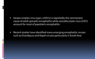  herpes simplex virus type 1 (HSV1) is reportedly the commonest
cause of adult sporadic encephalitis while varicella zoster virus (VZV)
account for most of paediatric encephalitis
 Recent studies have identified many emerging encephalitic viruses
such as Chandipura and Nipah viruses particularly in South Asia
 