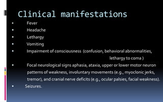 Clinical manifestations
 Fever
 Headache
 Lethargy
 Vomiting
 Impairment of consciousness (confusion, behavioral abnormalities,
lethargy to coma )
 Focal neurological signs aphasia, ataxia, upper or lower motor neuron
patterns of weakness, involuntary movements (e.g., myoclonic jerks,
tremor), and cranial nerve deficits (e.g., ocular palsies, facial weakness).
 Seizures.
 