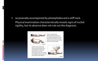  occasionally accompanied by photophobia and a stiff neck.
Physical examination characteristically reveals signs of nuchal
rigidity, but its absence does not rule out the diagnosis.
 