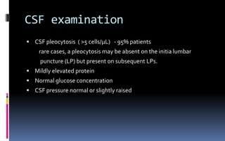 CSF examination
 CSF pleocytosis ( >5 cells/μL) - 95% patients
rare cases, a pleocytosis may be absent on the initia lumbar
puncture (LP) but present on subsequent LPs.
 Mildly elevated protein
 Normal glucose concentration
 CSF pressure normal or slightly raised
 