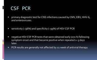 CSF PCR
 primary diagnostic test for CNS infections caused by CMV, EBV, HHV-6,
and enteroviruses.
 sensitivity (~96%) and specificity (~99%) of HSV CSF PCR
 negative HSV CSF PCR tests that were obtained early (≤72 h) following
symptom onset and that became positive when repeated 1–3 days
later.
 PCR results are generally not affected by ≤1 week of antiviral therapy
 