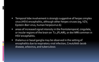  Temporal lobe involvement is strongly suggestive of herpes simplex
virus (HSV) encephalitis, although other herpes viruses (eg,VZV,
Epstein-Barr virus, human herpesvirus 6)
 areas of increased signal intensity in the frontotemporal, cingulate,
or insular regions of the brain on T2 ,(FLAIR), or dwi MRI common in
HSV encephalitis.
 thalamus or basal ganglia may be observed in the setting of
encephalitis due to respiratory viral infection, Creutzfeld-Jacob
disease, arbovirus, and tuberculosis
 