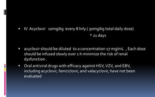  IV Acyclovir 10mg/kg every 8 hrly ( 30mg/kg total daily dose)
* 21 days
 acyclovir should be diluted to a concentration ≤7 mg/mL , Each dose
should be infused slowly over 1 h minimize the risk of renal
dysfunction .
 Oral antiviral drugs with efficacy against HSV,VZV, and EBV,
including acyclovir, famciclovir, and valacyclovir, have not been
evaluated
 