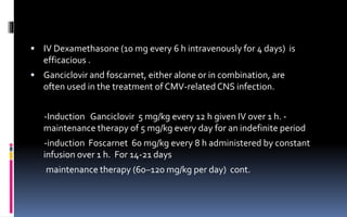  IV Dexamethasone (10 mg every 6 h intravenously for 4 days) is
efficacious .
 Ganciclovir and foscarnet, either alone or in combination, are
often used in the treatment of CMV-related CNS infection.
-Induction Ganciclovir 5 mg/kg every 12 h given IV over 1 h. -
maintenance therapy of 5 mg/kg every day for an indefinite period
-induction Foscarnet 60 mg/kg every 8 h administered by constant
infusion over 1 h. For 14-21 days
maintenance therapy (60–120 mg/kg per day) cont.
 
