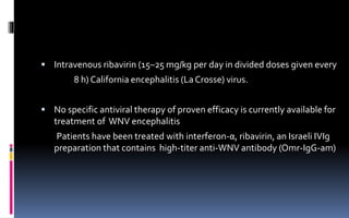  Intravenous ribavirin (15–25 mg/kg per day in divided doses given every
8 h) California encephalitis (LaCrosse) virus.
 No specific antiviral therapy of proven efficacy is currently available for
treatment of WNV encephalitis
Patients have been treated with interferon-α, ribavirin, an Israeli IVIg
preparation that contains high-titer anti-WNV antibody (Omr-IgG-am)
 