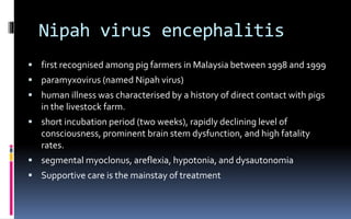 Nipah virus encephalitis
 first recognised among pig farmers in Malaysia between 1998 and 1999
 paramyxovirus (named Nipah virus)
 human illness was characterised by a history of direct contact with pigs
in the livestock farm.
 short incubation period (two weeks), rapidly declining level of
consciousness, prominent brain stem dysfunction, and high fatality
rates.
 segmental myoclonus, areflexia, hypotonia, and dysautonomia
 Supportive care is the mainstay of treatment
 