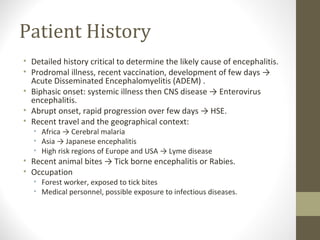 Patient History
• Detailed history critical to determine the likely cause of encephalitis.
• Prodromal illness, recent vaccination, development of few days →
Acute Disseminated Encephalomyelitis (ADEM) .
• Biphasic onset: systemic illness then CNS disease → Enterovirus
encephalitis.
• Abrupt onset, rapid progression over few days → HSE.
• Recent travel and the geographical context:
• Africa → Cerebral malaria
• Asia → Japanese encephalitis
• High risk regions of Europe and USA → Lyme disease

• Recent animal bites → Tick borne encephalitis or Rabies.
• Occupation

• Forest worker, exposed to tick bites
• Medical personnel, possible exposure to infectious diseases.

 