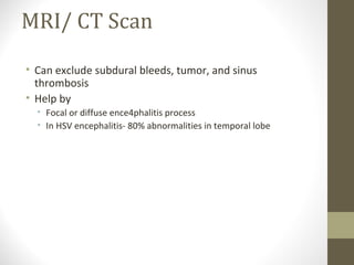 MRI/ CT Scan
• Can exclude subdural bleeds, tumor, and sinus
thrombosis
• Help by
• Focal or diffuse ence4phalitis process
• In HSV encephalitis- 80% abnormalities in temporal lobe

 