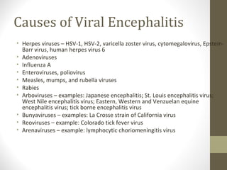 Causes of Viral Encephalitis
• Herpes viruses – HSV-1, HSV-2, varicella zoster virus, cytomegalovirus, EpsteinBarr virus, human herpes virus 6
• Adenoviruses
• Influenza A
• Enteroviruses, poliovirus
• Measles, mumps, and rubella viruses
• Rabies
• Arboviruses – examples: Japanese encephalitis; St. Louis encephalitis virus;
West Nile encephalitis virus; Eastern, Western and Venzuelan equine
encephalitis virus; tick borne encephalitis virus
• Bunyaviruses – examples: La Crosse strain of California virus
• Reoviruses – example: Colorado tick fever virus
• Arenaviruses – example: lymphocytic choriomeningitis virus

 
