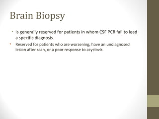 Brain Biopsy
• Is generally reserved for patients in whom CSF PCR fail to lead
a specific diagnosis
•

Reserved for patients who are worsening, have an undiagnosed
lesion after scan, or a poor response to acyclovir.

 