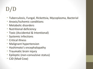 D/D
•
•
•
•
•
•
•
•
•
•
•
•

Tuberculosis, Fungal, Rickettsia, Mycoplasma, Bacterial
Anoxic/Ischemic conditions
Metabolic disorders
Nutritional deficiency
Toxic (Accidental & Intentional)
Systemic infections
Critical illness
Malignant hypertension
Hashimoto’s encephalopathy
Traumatic brain injury
Epileptic (non-convulsive status)
CJD (Mad Cow)

 