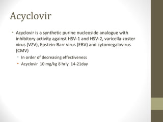 Acyclovir
• Acyclovir is a synthetic purine nucleoside analogue with
inhibitory activity against HSV-1 and HSV-2, varicella-zoster
virus (VZV), Epstein-Barr virus (EBV) and cytomegalovirus
(CMV)
• In order of decreasing effectiveness
• Acyclovir 10 mg/kg 8 hrly 14-21day

 