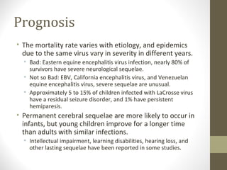 Prognosis
• The mortality rate varies with etiology, and epidemics
due to the same virus vary in severity in different years.
• Bad: Eastern equine encephalitis virus infection, nearly 80% of
survivors have severe neurological sequelae.
• Not so Bad: EBV, California encephalitis virus, and Venezuelan
equine encephalitis virus, severe sequelae are unusual.
• Approximately 5 to 15% of children infected with LaCrosse virus
have a residual seizure disorder, and 1% have persistent
hemiparesis.

• Permanent cerebral sequelae are more likely to occur in
infants, but young children improve for a longer time
than adults with similar infections.
• Intellectual impairment, learning disabilities, hearing loss, and
other lasting sequelae have been reported in some studies.

 