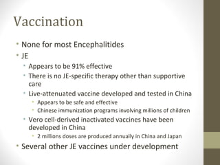 Vaccination
• None for most Encephalitides
• JE
• Appears to be 91% effective
• There is no JE-specific therapy other than supportive
care
• Live-attenuated vaccine developed and tested in China
• Appears to be safe and effective
• Chinese immunization programs involving millions of children

• Vero cell-derived inactivated vaccines have been
developed in China
• 2 millions doses are produced annually in China and Japan

• Several other JE vaccines under development

 