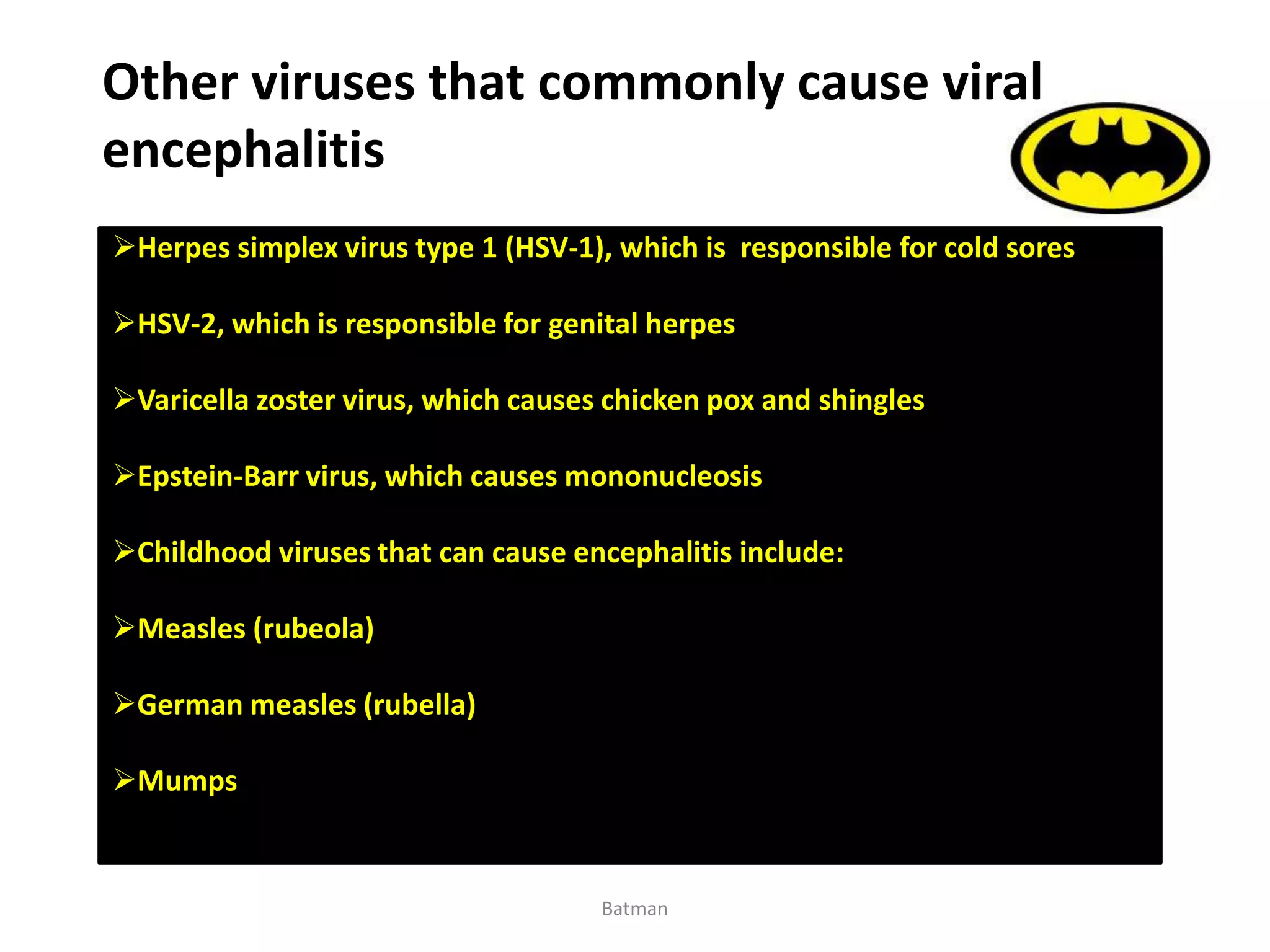 Other viruses that commonly cause viral
encephalitis
Herpes simplex virus type 1 (HSV-1), which is responsible for cold sores
HSV-2, which is responsible for genital herpes
Varicella zoster virus, which causes chicken pox and shingles
Epstein-Barr virus, which causes mononucleosis
Childhood viruses that can cause encephalitis include:
Measles (rubeola)
German measles (rubella)
Mumps
Batman
 