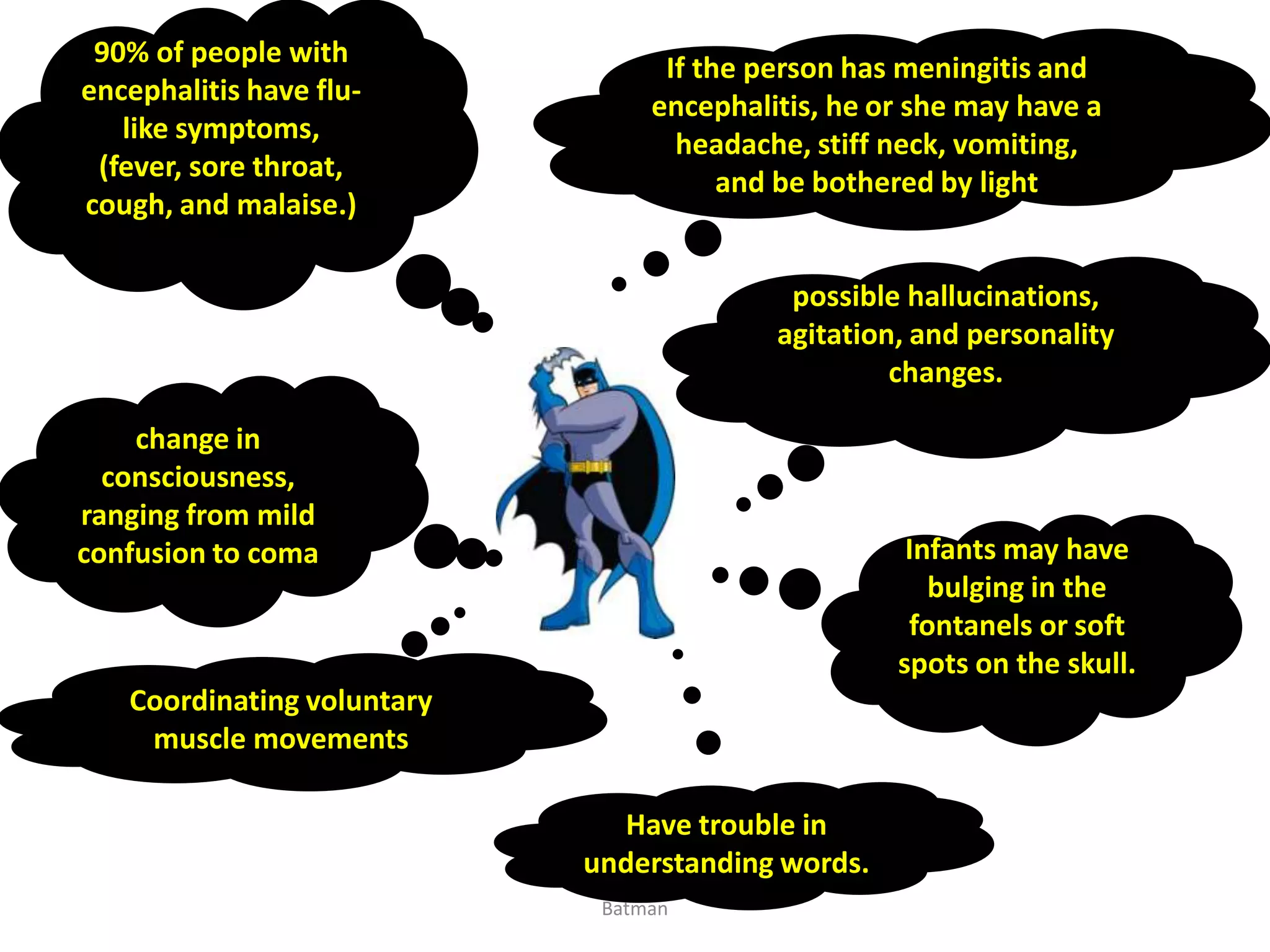 90% of people with
encephalitis have flu-
like symptoms,
(fever, sore throat,
cough, and malaise.)
If the person has meningitis and
encephalitis, he or she may have a
headache, stiff neck, vomiting,
and be bothered by light
possible hallucinations,
agitation, and personality
changes.
Infants may have
bulging in the
fontanels or soft
spots on the skull.
change in
consciousness,
ranging from mild
confusion to coma
Have trouble in
understanding words.
Coordinating voluntary
muscle movements
Batman
 
