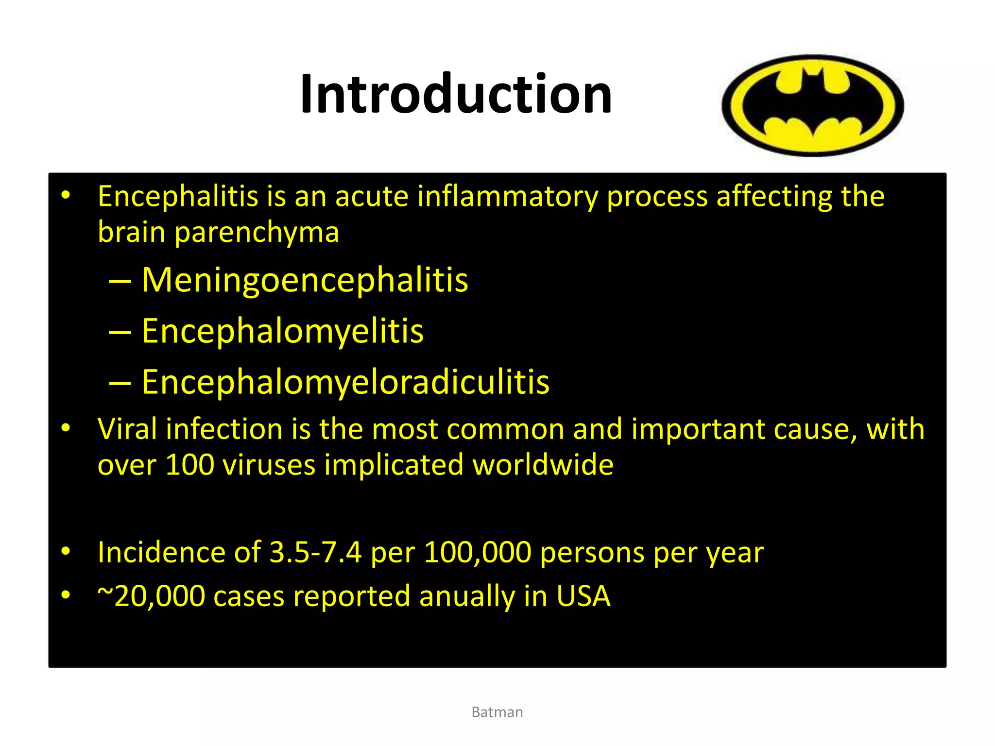 Introduction
• Encephalitis is an acute inflammatory process affecting the
brain parenchyma
– Meningoencephalitis
– Encephalomyelitis
– Encephalomyeloradiculitis
• Viral infection is the most common and important cause, with
over 100 viruses implicated worldwide
• Incidence of 3.5-7.4 per 100,000 persons per year
• ~20,000 cases reported anually in USA
Batman
 