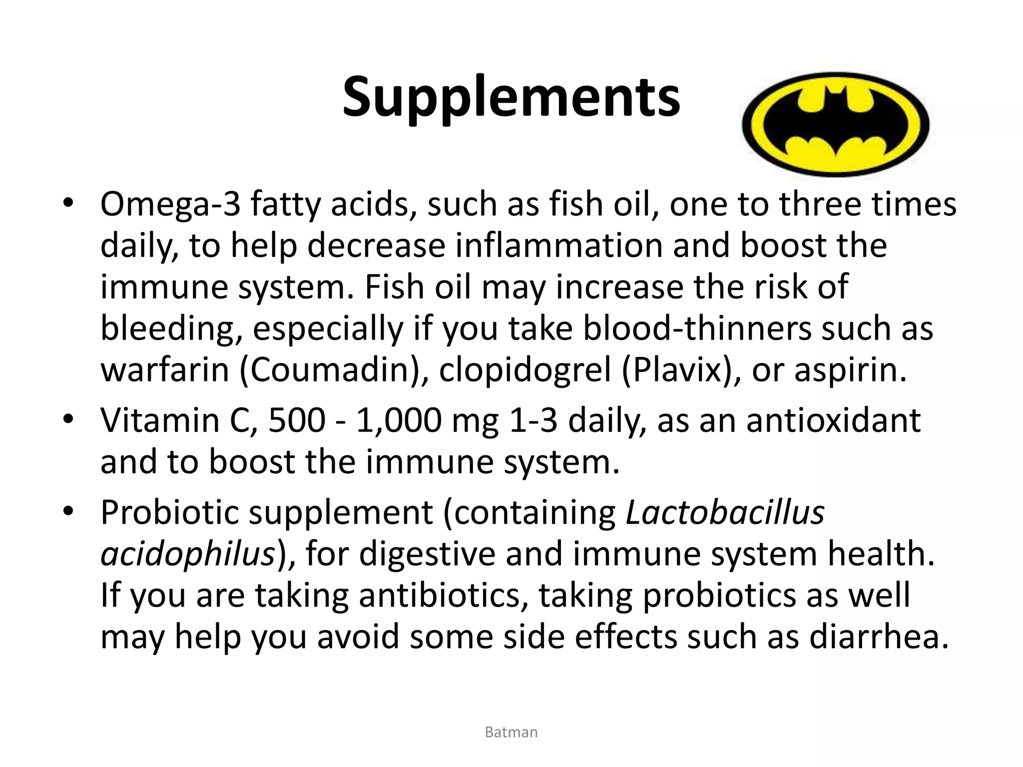 Supplements
• Omega-3 fatty acids, such as fish oil, one to three times
daily, to help decrease inflammation and boost the
immune system. Fish oil may increase the risk of
bleeding, especially if you take blood-thinners such as
warfarin (Coumadin), clopidogrel (Plavix), or aspirin.
• Vitamin C, 500 - 1,000 mg 1-3 daily, as an antioxidant
and to boost the immune system.
• Probiotic supplement (containing Lactobacillus
acidophilus), for digestive and immune system health.
If you are taking antibiotics, taking probiotics as well
may help you avoid some side effects such as diarrhea.
Batman
 