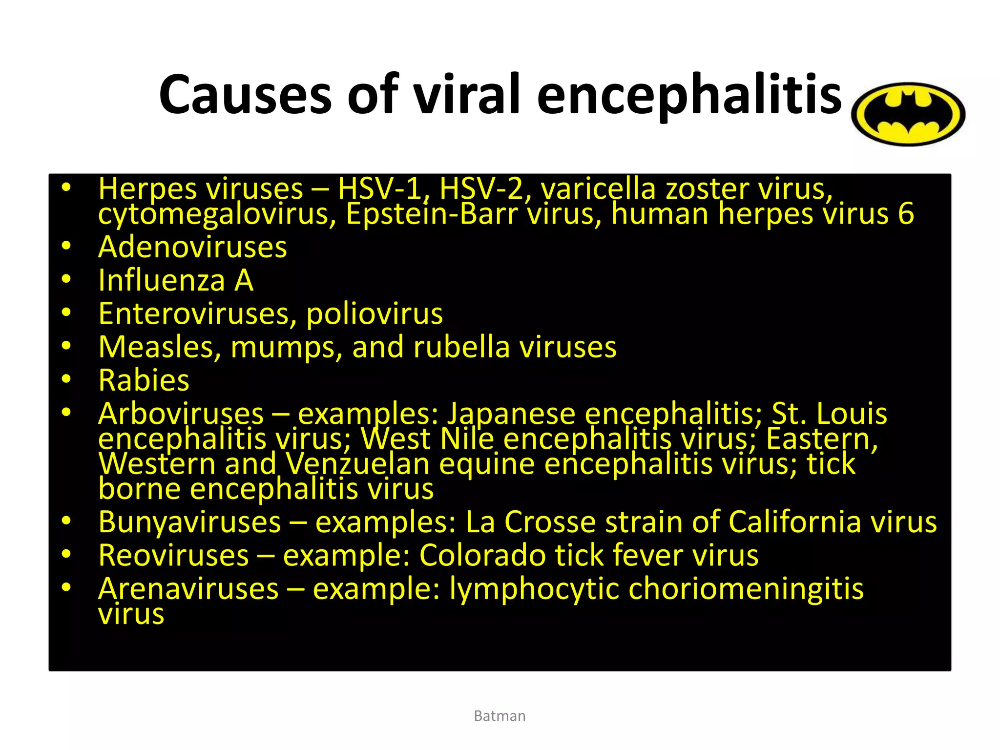 Causes of viral encephalitis
• Herpes viruses – HSV-1, HSV-2, varicella zoster virus,
cytomegalovirus, Epstein-Barr virus, human herpes virus 6
• Adenoviruses
• Influenza A
• Enteroviruses, poliovirus
• Measles, mumps, and rubella viruses
• Rabies
• Arboviruses – examples: Japanese encephalitis; St. Louis
encephalitis virus; West Nile encephalitis virus; Eastern,
Western and Venzuelan equine encephalitis virus; tick
borne encephalitis virus
• Bunyaviruses – examples: La Crosse strain of California virus
• Reoviruses – example: Colorado tick fever virus
• Arenaviruses – example: lymphocytic choriomeningitis
virus
Batman
 
