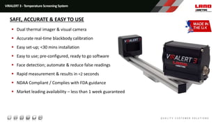  Dual thermal imager & visual camera
 Accurate real-time blackbody calibration
 Easy set-up; <30 mins installation
 Easy to use; pre-configured, ready to go software
 Face detection; automate & reduce false readings
 Rapid measurement & results in <2 seconds
 NDAA Compliant / Complies with FDA guidance
 Market leading availability – less than 1 week guaranteed
VIRALERT 3 - Temperature Screening System
SAFE, ACCURATE & EASY TO USE
 