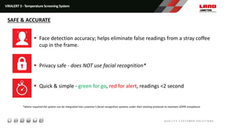  Face detection accuracy; helps eliminate false readings from a stray coffee
cup in the frame.
 Privacy safe - does NOT use facial recognition*
 Quick & simple - green for go, red for alert, readings <2 second
*where required the system can be integrated into customer’s facial recognition systems under their existing protocols to maintain GDPR compliance
VIRALERT 3 - Temperature Screening System
SAFE & ACCURATE
 