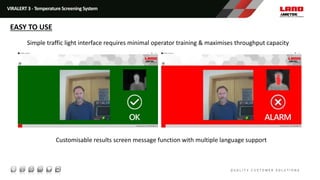Simple traffic light interface requires minimal operator training & maximises throughput capacity
Customisable results screen message function with multiple language support
VIRALERT 3 - Temperature Screening System
EASY TO USE
 