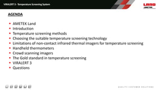 VIRALERT 3 - Temperature Screening System
 AMETEK Land
 Introduction
 Temperature screening methods
 Choosing the suitable temperature screening technology
 Limitations of non-contact infrared thermal imagers for temperature screening
 Handheld thermometers
 Crowd scanning imagers
 The Gold standard in temperature screening
 VIRALERT 3
 Questions
AGENDA
 