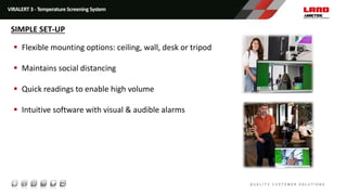  Flexible mounting options: ceiling, wall, desk or tripod
 Maintains social distancing
 Quick readings to enable high volume
 Intuitive software with visual & audible alarms
VIRALERT 3 - Temperature Screening System
SIMPLE SET-UP
 